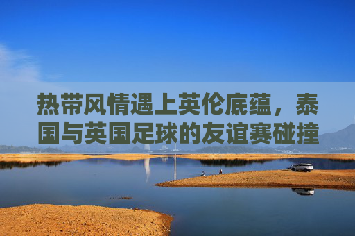 热带风情遇上英伦底蕴,泰国与英国足球的友谊赛碰撞,热带风情遇上英伦底蕴,泰英足球友谊赛碰撞
