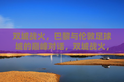 双城战火，巴黎与伦敦足球城的巅峰对话，双城战火，巴黎与伦敦足球巅峰对话