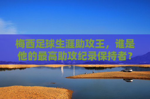 梅西足球生涯助攻王,谁是他的最高助攻纪录保持者?梅西足球生涯助攻王,最高助攻纪录保持者是谁?