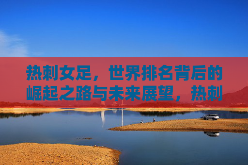 热刺女足，世界排名背后的崛起之路与未来展望，热刺女足崛起之路，从世界排名到未来展望