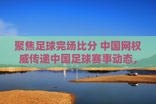 聚焦足球完场比分 中国网权威传递中国足球赛事动态，聚焦足球完场比分 中国网权威传递中国足球赛事动态
