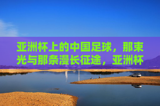 亚洲杯上的中国足球,那束光与那条漫长征途,亚洲杯,中国足球那束光与漫长征途