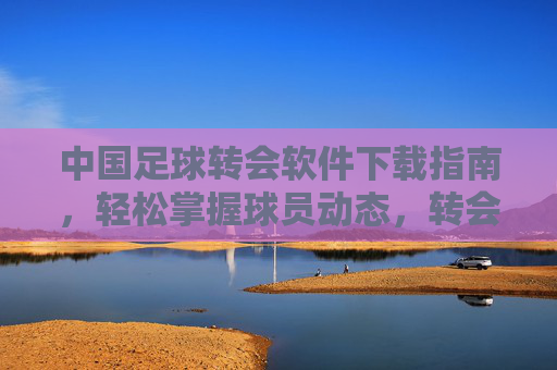 中国足球转会软件下载指南，轻松掌握球员动态，转会信息一手掌握，中国足球转会软件下载指南