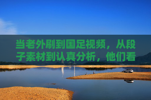 当老外刷到国足视频，从段子素材到认真分析，他们看到了什么？老外看国足，从段子素材到认真分析，他们看到了什么？