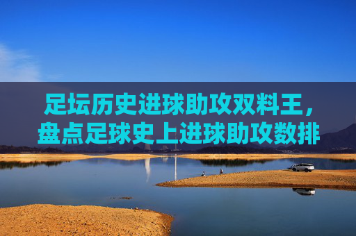 足坛历史进球助攻双料王,盘点足球史上进球助攻数排名表,足坛历史进球助攻双料王,足球史上进球助攻数排名盘点