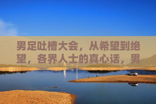 男足吐槽大会,从希望到绝望,各界人士的真心话,男足吐槽大会,从希望到绝望,各界人士真心话