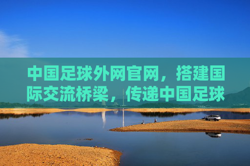 中国足球外网官网，搭建国际交流桥梁，传递中国足球新声，中国足球外网官网，搭建国际交流桥梁，传递中国足球新声
