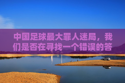 中国足球最大罪人迷局,我们是否在寻找一个错误的答案?