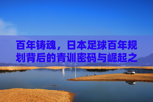 百年铸魂,日本足球百年规划背后的青训密码与崛起之路,百年规划铸魂,日本足球青训密码与崛起之路