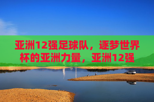 亚洲12强足球队，逐梦世界杯的亚洲力量，亚洲12强，逐梦世界杯的亚洲力量