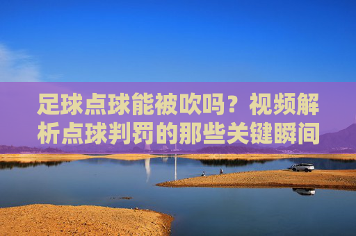 足球点球能被吹吗？视频解析点球判罚的那些关键瞬间，足球点球能被吹吗？视频解析关键判罚瞬间