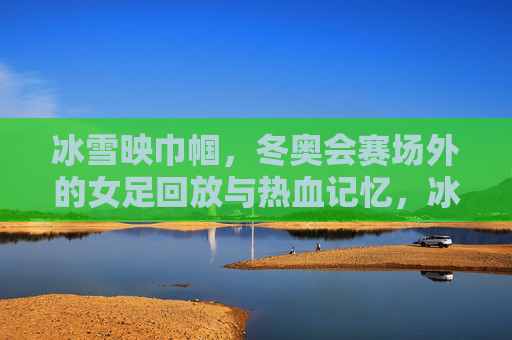 冰雪映巾帼，冬奥会赛场外的女足回放与热血记忆，冰雪映巾帼，女足赛场外的热血记忆