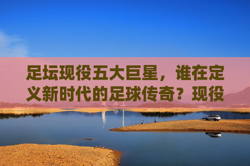 足坛现役五大巨星,谁在定义新时代的足球传奇?现役五大巨星,谁在定义新时代足球传奇?