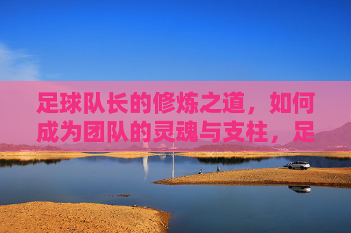 足球队长的修炼之道,如何成为团队的灵魂与支柱,足球队长修炼之道,铸就团队灵魂与支柱