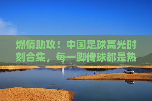 燃情助攻!中国足球高光时刻合集,每一脚传球都是热血与传承,燃情助攻,中国足球高光热血传承