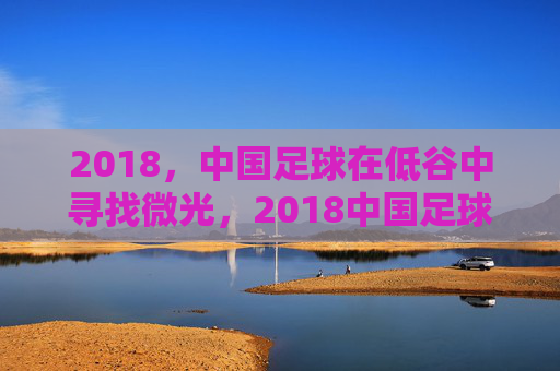 2018，中国足球在低谷中寻找微光，2018中国足球，低谷寻光