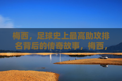 梅西，足球史上最高助攻排名背后的传奇故事，梅西，足球历史助攻王的传奇故事