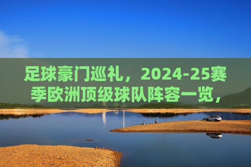 足球豪门巡礼，2024-25赛季欧洲顶级球队阵容一览，2024-25赛季欧洲顶级豪门阵容巡礼