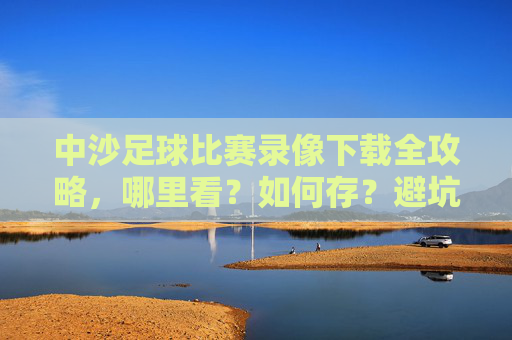 中沙足球比赛录像下载全攻略，哪里看？如何存？避坑指南！中沙足球比赛录像下载全攻略，观看、保存、避坑指南
