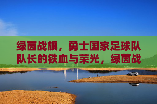 绿茵战旗,勇士国家足球队队长的铁血与荣光,绿茵战旗,队长铁血铸就荣光