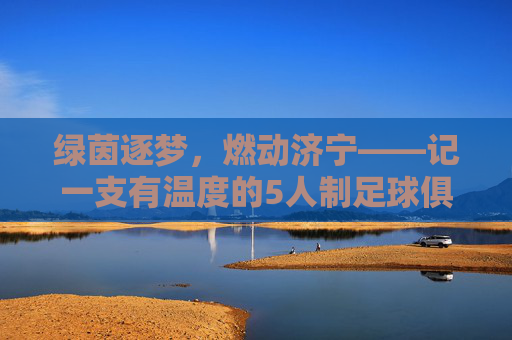 绿茵逐梦，燃动济宁——记一支有温度的5人制足球俱乐部，绿茵逐梦，燃动济宁，5人制足球俱乐部的温度