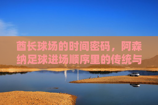 酋长球场的时间密码,阿森纳足球进场顺序里的传统与仪式感,酋长球场的时间密码,阿森纳足球进场的传统仪式感