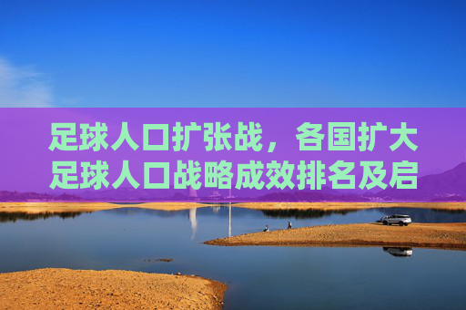 足球人口扩张战,各国扩大足球人口战略成效排名及启示,足球人口扩张战略成效全球排名及启示