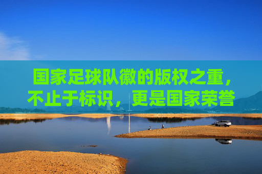 国家足球队徽的版权之重，不止于标识，更是国家荣誉与法律屏障，国家足球队徽的版权之重，国家荣誉与法律屏障