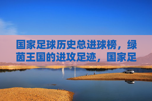 国家足球历史总进球榜,绿茵王国的进攻足迹,国家足球历史总进球榜,绿茵王国的进攻足迹