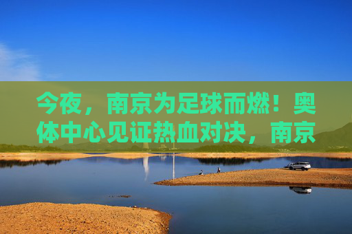今夜,南京为足球而燃!奥体中心见证热血对决,南京奥体中心见证足球热血对决