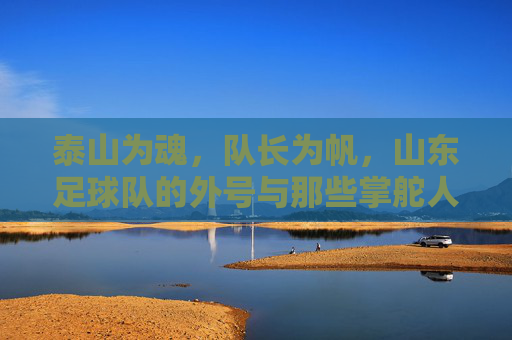 泰山为魂,队长为帆,山东足球队的外号与那些掌舵人的故事,泰山魂,掌舵帆,山东足球队外号与掌舵人故事