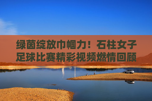 绿茵绽放巾帼力!石柱女子足球比赛精彩视频燃情回顾,巾帼力绽绿茵!石柱女子足球比赛精彩回顾