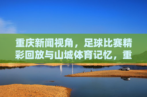 重庆新闻视角,足球比赛精彩回放与山城体育记忆,重庆视角,足球精彩回眸与山城体育记忆