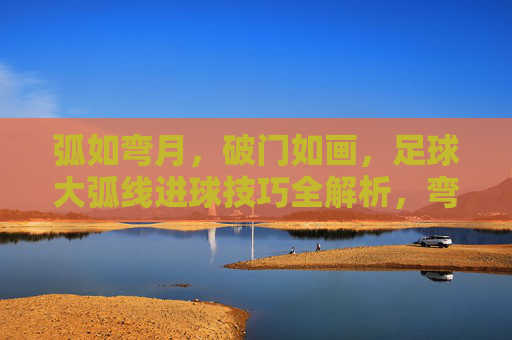 弧如弯月，破门如画，足球大弧线进球技巧全解析，弯月破门如画，足球大弧线进球技巧全解析