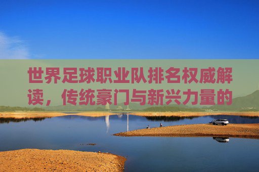 世界足球职业队排名权威解读,传统豪门与新兴力量的格局演变,世界足球排名权威解读,传统豪门与新兴力量的格局演变