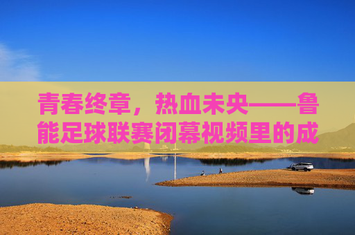 青春终章,热血未央——鲁能足球联赛闭幕视频里的成长与回响