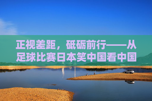 正视差距,砥砺前行——从足球比赛日本笑中国看中国足球的反思与超越,正视差距,砥砺前行,中国足球的反思与超越