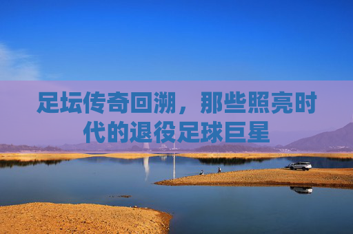 足坛传奇回溯,那些照亮时代的退役足球巨星