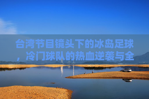 台湾节目镜头下的冰岛足球,冷门球队的热血逆袭与全民共鸣,冰岛足球冷门逆袭,台湾镜头下的全民共鸣