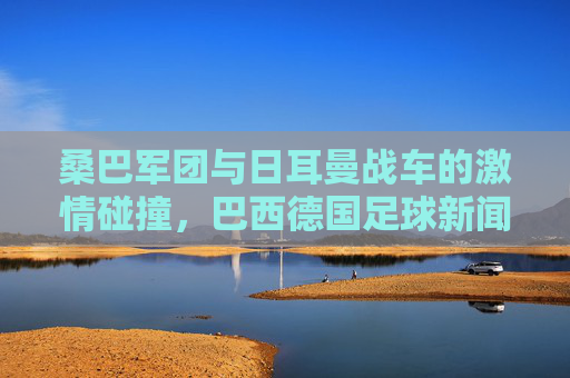 桑巴军团与日耳曼战车的激情碰撞,巴西德国足球新闻速递,桑巴军团与日耳曼战车,足球激情碰撞速递