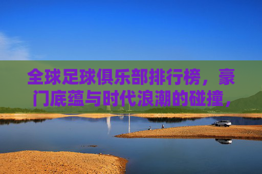 全球足球俱乐部排行榜，豪门底蕴与时代浪潮的碰撞，全球足球俱乐部排行榜，豪门底蕴与时代浪潮的碰撞