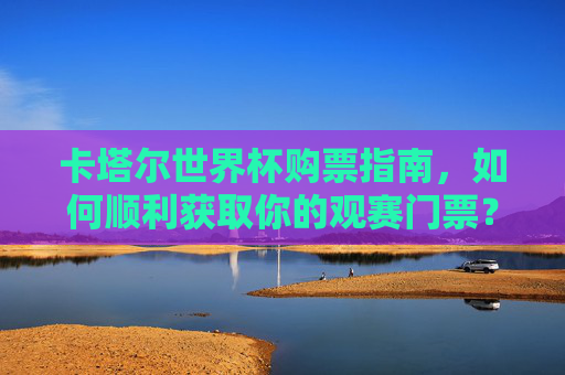 卡塔尔世界杯购票指南,如何顺利获取你的观赛门票?卡塔尔世界杯购票指南
