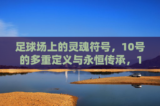 足球场上的灵魂符号,10号的多重定义与永恒传承,10号,足球场上的灵魂符号与永恒传承