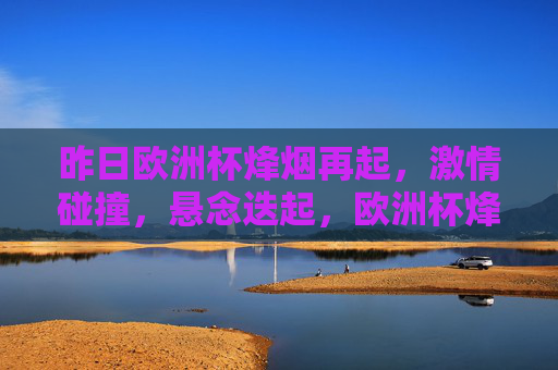 昨日欧洲杯烽烟再起，激情碰撞，悬念迭起，欧洲杯烽烟再起，激情碰撞悬念迭起