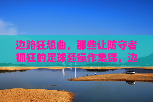 边路狂想曲,那些让防守者抓狂的足球骚操作集锦,边路狂想曲,让防守者绝望的足球骚操作