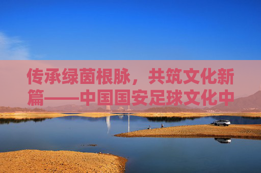 传承绿茵根脉，共筑文化新篇——中国国安足球文化中心的使命与担当，传承绿茵根脉，共筑文化新篇
