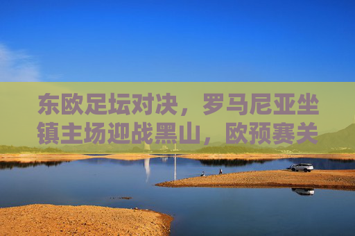 东欧足坛对决，罗马尼亚坐镇主场迎战黑山，欧预赛关键战蓄势待发，罗马尼亚主场迎战黑山，欧预赛关键战对决