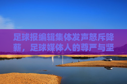 足球报编辑集体发声怒斥降薪,足球媒体人的尊严与坚守,岂能被随意践踏?足球报编辑集体发声怒斥降薪,尊严与坚守不容践踏