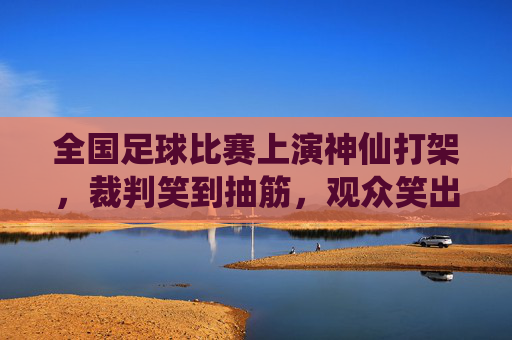 全国足球比赛上演神仙打架，裁判笑到抽筋，观众笑出眼泪！全国足球比赛神仙打架，裁判笑抽观众泪奔