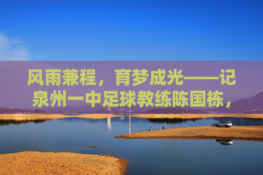 风雨兼程,育梦成光——记泉州一中足球教练陈国栋,风雨兼程,育梦成光——记泉州一中足球教练陈国栋
